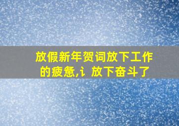 放假新年贺词放下工作的疲惫,讠放下奋斗了