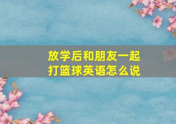 放学后和朋友一起打篮球英语怎么说