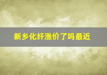 新乡化纤涨价了吗最近