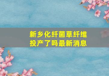 新乡化纤菌草纤维投产了吗最新消息