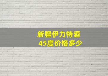 新疆伊力特酒45度价格多少