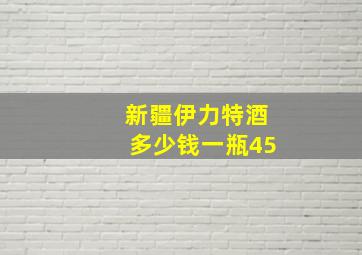 新疆伊力特酒多少钱一瓶45