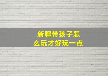 新疆带孩子怎么玩才好玩一点