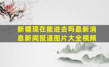 新疆现在能进去吗最新消息新闻报道图片大全视频