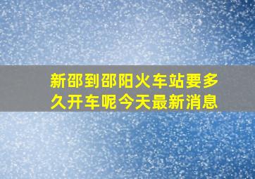 新邵到邵阳火车站要多久开车呢今天最新消息