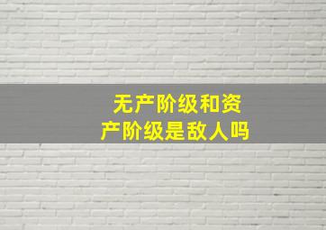 无产阶级和资产阶级是敌人吗