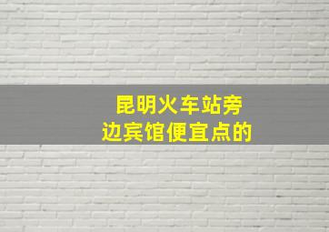 昆明火车站旁边宾馆便宜点的