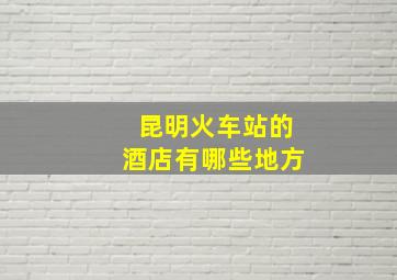 昆明火车站的酒店有哪些地方