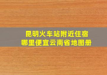 昆明火车站附近住宿哪里便宜云南省地图册