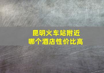 昆明火车站附近哪个酒店性价比高