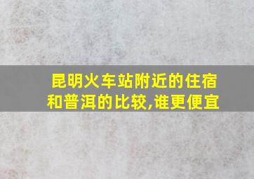 昆明火车站附近的住宿和普洱的比较,谁更便宜