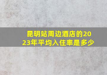 昆明站周边酒店的2023年平均入住率是多少