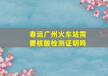 春运广州火车站需要核酸检测证明吗