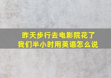 昨天步行去电影院花了我们半小时用英语怎么说