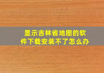 显示吉林省地图的软件下载安装不了怎么办