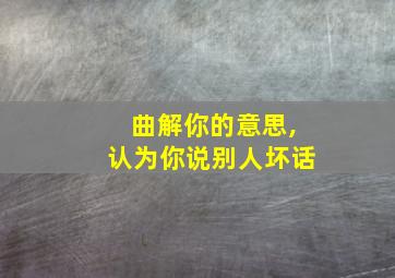 曲解你的意思,认为你说别人坏话