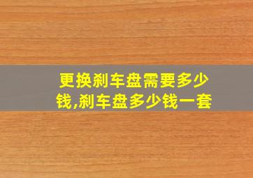 更换刹车盘需要多少钱,刹车盘多少钱一套