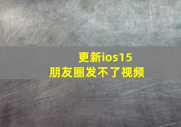 更新ios15朋友圈发不了视频