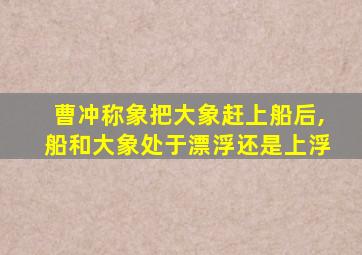 曹冲称象把大象赶上船后,船和大象处于漂浮还是上浮