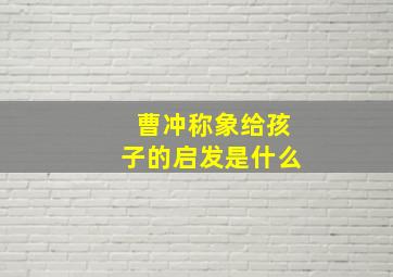 曹冲称象给孩子的启发是什么