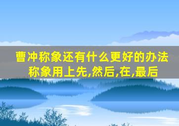 曹冲称象还有什么更好的办法称象用上先,然后,在,最后