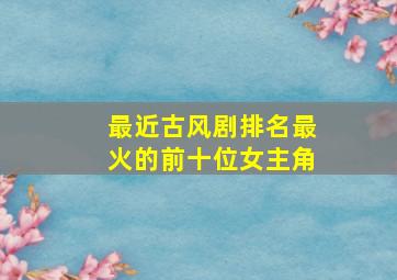 最近古风剧排名最火的前十位女主角