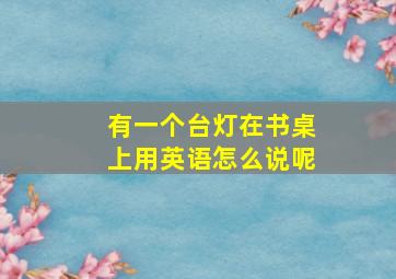 有一个台灯在书桌上用英语怎么说呢