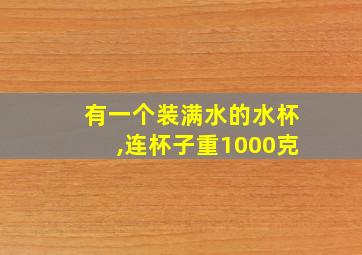 有一个装满水的水杯,连杯子重1000克