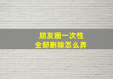 朋友圈一次性全部删除怎么弄