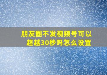 朋友圈不发视频号可以超越30秒吗怎么设置