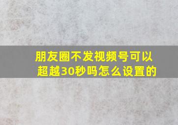 朋友圈不发视频号可以超越30秒吗怎么设置的