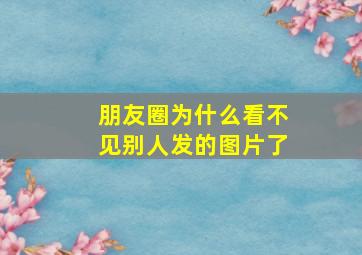 朋友圈为什么看不见别人发的图片了