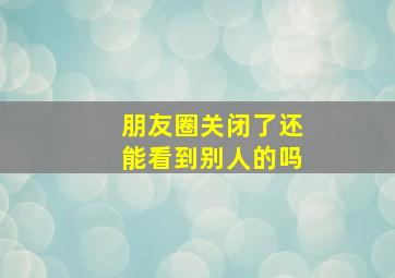 朋友圈关闭了还能看到别人的吗