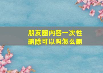 朋友圈内容一次性删除可以吗怎么删