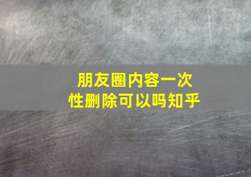 朋友圈内容一次性删除可以吗知乎