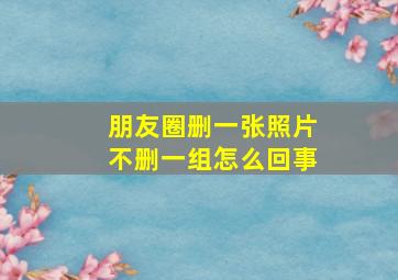 朋友圈删一张照片不删一组怎么回事