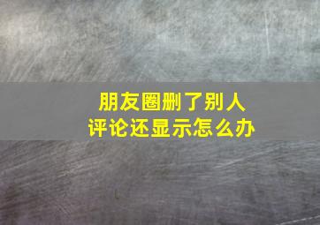 朋友圈删了别人评论还显示怎么办