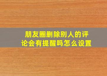 朋友圈删除别人的评论会有提醒吗怎么设置