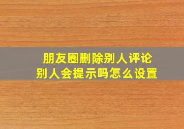 朋友圈删除别人评论别人会提示吗怎么设置