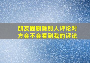 朋友圈删除别人评论对方会不会看到我的评论