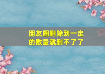 朋友圈删除到一定的数量就删不了了