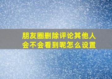 朋友圈删除评论其他人会不会看到呢怎么设置