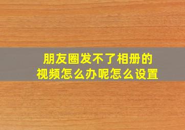 朋友圈发不了相册的视频怎么办呢怎么设置