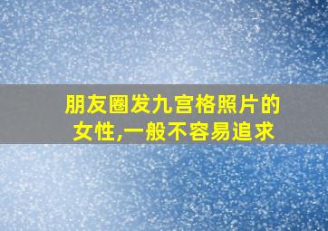 朋友圈发九宫格照片的女性,一般不容易追求