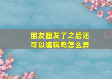 朋友圈发了之后还可以编辑吗怎么弄