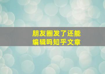 朋友圈发了还能编辑吗知乎文章