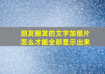 朋友圈发的文字加图片怎么才能全部显示出来