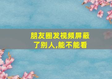 朋友圈发视频屏蔽了别人,能不能看