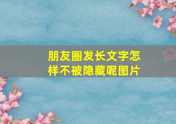 朋友圈发长文字怎样不被隐藏呢图片