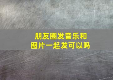 朋友圈发音乐和图片一起发可以吗